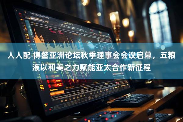 人人配 博鳌亚洲论坛秋季理事会会议启幕，五粮液以和美之力赋能亚太合作新征程