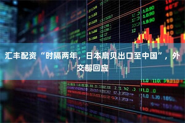 汇丰配资 “时隔两年，日本扇贝出口至中国”，外交部回应