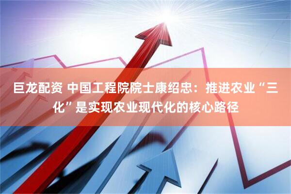 巨龙配资 中国工程院院士康绍忠：推进农业“三化”是实现农业现代化的核心路径