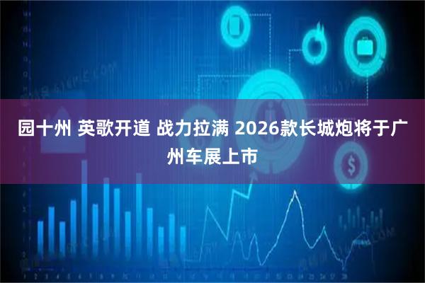 园十州 英歌开道 战力拉满 2026款长城炮将于广州车展上市