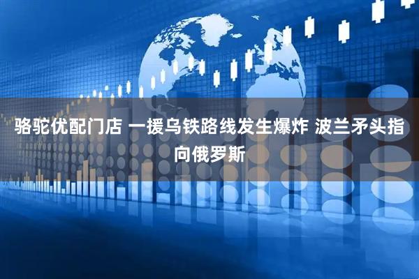 骆驼优配门店 一援乌铁路线发生爆炸 波兰矛头指向俄罗斯