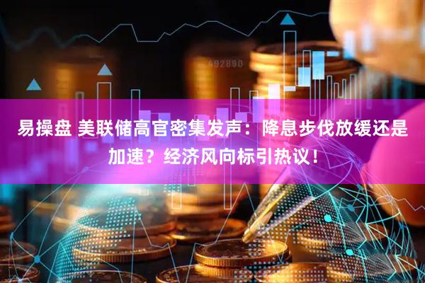 易操盘 美联储高官密集发声：降息步伐放缓还是加速？经济风向标引热议！