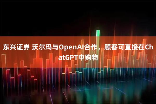 东兴证券 沃尔玛与OpenAI合作，顾客可直接在ChatGPT中购物