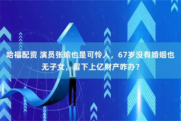 哈福配资 演员张瑜也是可怜人，67岁没有婚姻也无子女，留下上亿财产咋办？