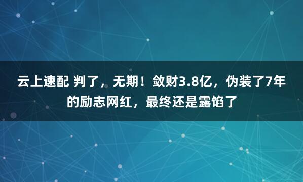 云上速配 判了，无期！敛财3.8亿，伪装了7年的励志网红，最终还是露馅了
