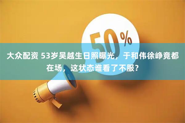 大众配资 53岁吴越生日照曝光，于和伟徐峥竟都在场，这状态谁看了不服？