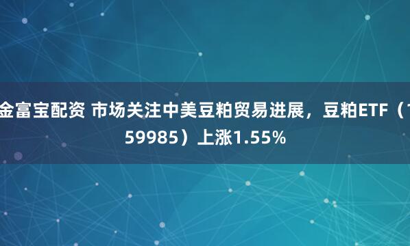 金富宝配资 市场关注中美豆粕贸易进展，豆粕ETF（159985）上涨1.55%