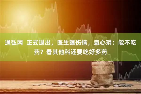 通弘网  正式退出，医生曝伤情，袁心玥：能不吃药？看其他科还要吃好多药