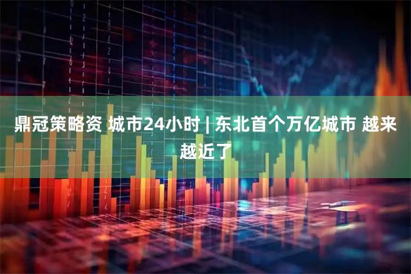 鼎冠策略资 城市24小时 | 东北首个万亿城市 越来越近了