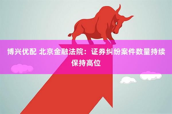博兴优配 北京金融法院：证券纠纷案件数量持续保持高位
