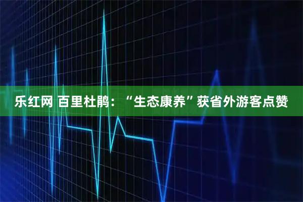乐红网 百里杜鹃：“生态康养”获省外游客点赞