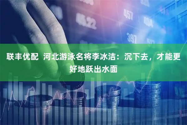 联丰优配  河北游泳名将李冰洁：沉下去，才能更好地跃出水面