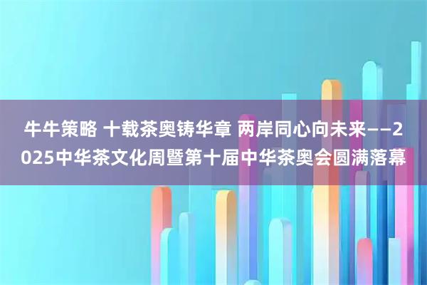 牛牛策略 十载茶奥铸华章 两岸同心向未来——2025中华茶文化周暨第十届中华茶奥会圆满落幕