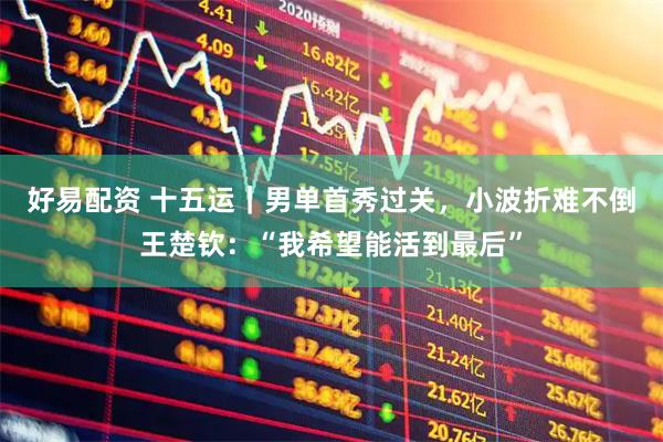 好易配资 十五运｜男单首秀过关，小波折难不倒王楚钦：“我希望能活到最后”