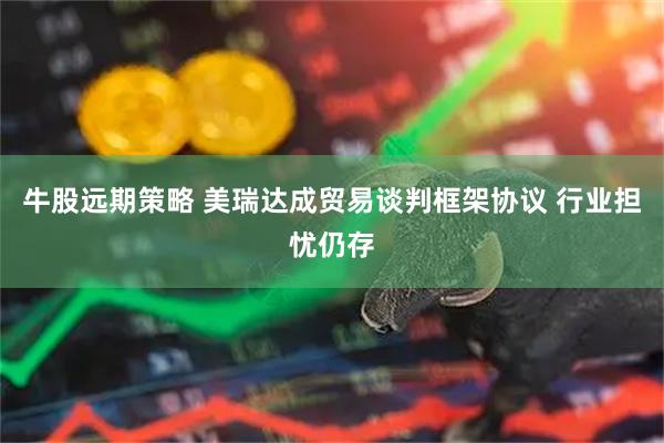 牛股远期策略 美瑞达成贸易谈判框架协议 行业担忧仍存