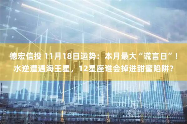 德宏信投 11月18日运势：本月最大“谎言日”！水逆遭遇海王星，12星座谁会掉进甜蜜陷阱？