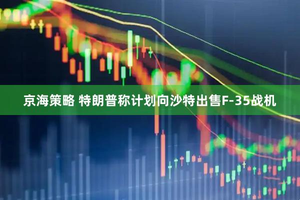 京海策略 特朗普称计划向沙特出售F-35战机