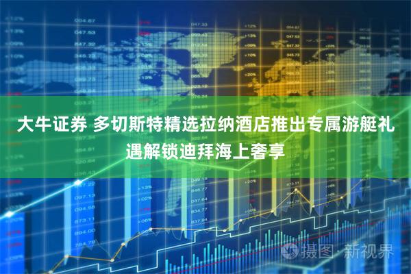 大牛证券 多切斯特精选拉纳酒店推出专属游艇礼遇解锁迪拜海上奢享