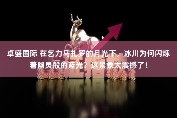 卓盛国际 在乞力马扎罗的月光下，冰川为何闪烁着幽灵般的蓝光？这景象太震撼了！