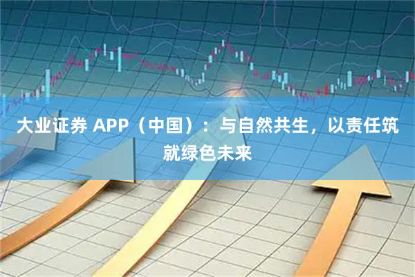 大业证券 APP（中国）：与自然共生，以责任筑就绿色未来