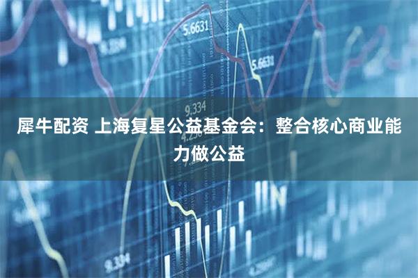 犀牛配资 上海复星公益基金会：整合核心商业能力做公益