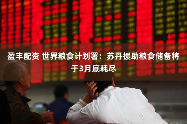 盈丰配资 世界粮食计划署：苏丹援助粮食储备将于3月底耗尽