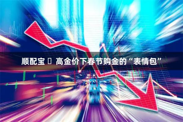 顺配宝 ‌高金价下春节购金的“表情包”