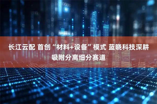 长江云配 首创“材料+设备”模式 蓝晓科技深耕吸附分离细分赛道
