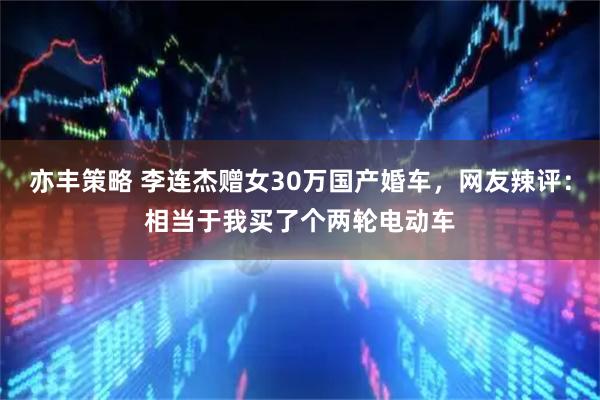 亦丰策略 李连杰赠女30万国产婚车，网友辣评：相当于我买了个两轮电动车