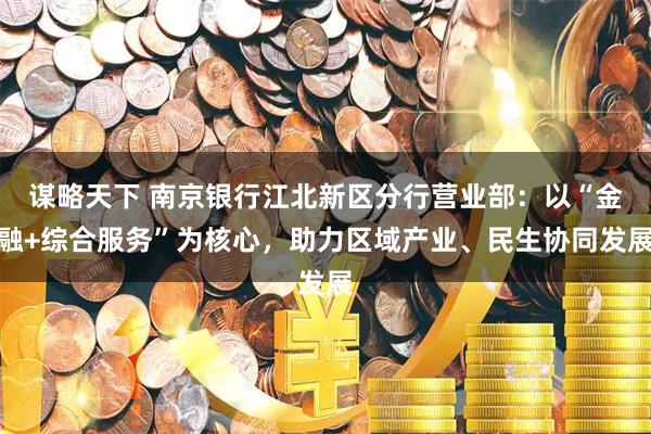 谋略天下 南京银行江北新区分行营业部：以“金融+综合服务”为核心，助力区域产业、民生协同发展