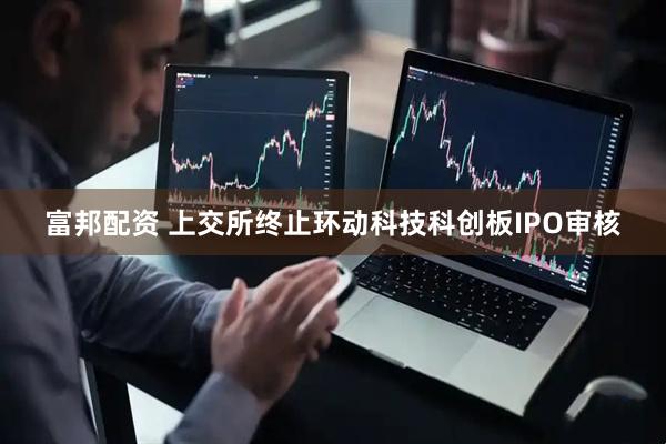 富邦配资 上交所终止环动科技科创板IPO审核